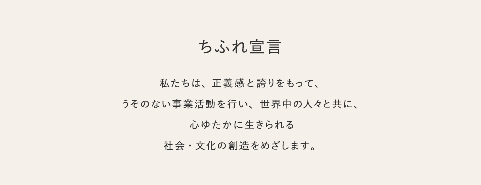 ちふれ宣言　私たちは、正義感と誇りをもって、うそのない事業活動を行い、 世界中の人々と共に、心ゆたかに生きられる社会・文化の創造をめざします。