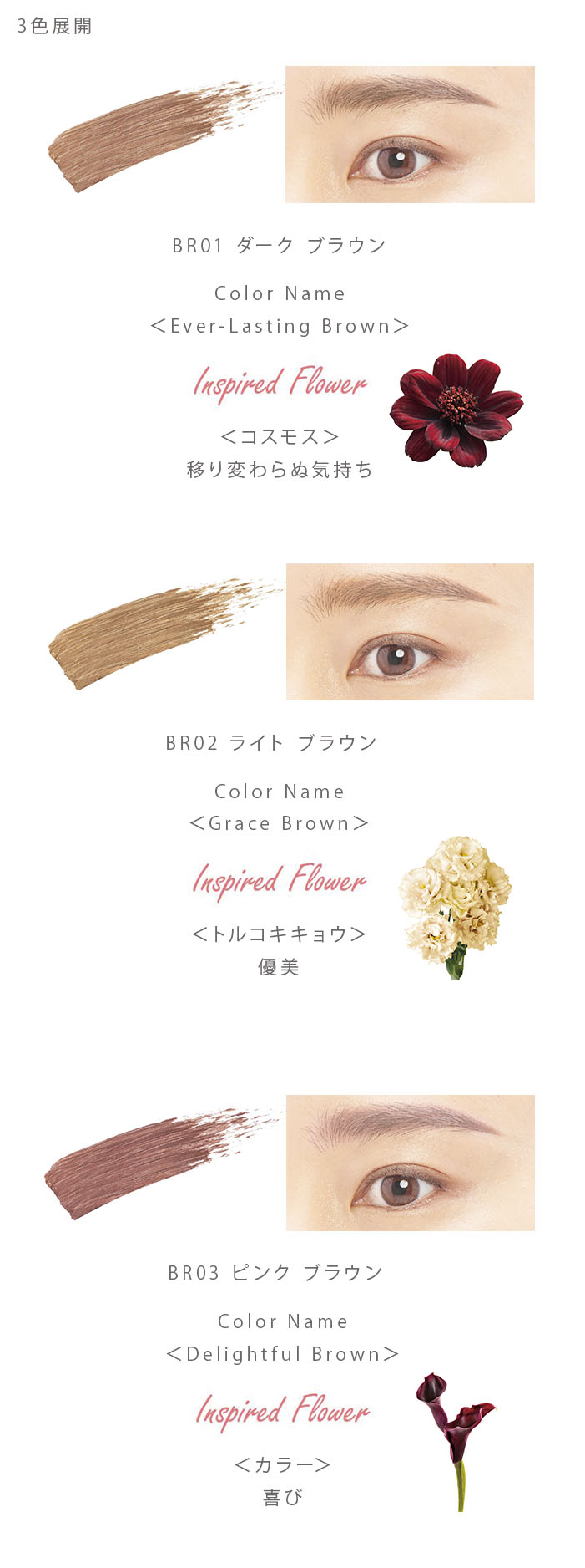 BR01ダーク ブラウン Color Name＜Ever-Lasting Brown＞InspiredFlower＜コスモス＞移り変わらぬ気持ち、BR02 ライト ブラウン Color Name＜Grace Brown＞InspiredFlower＜トルコキキョウ＞優美、BR03 ピンク ブラウン Color Name＜Delightful Brown＞InspiredFlower＜カラー＞喜び